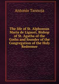 The life of St. Alphonsus Maria de Liguori, Bishop of St. Agatha of the Goths and founder of the Congregation of the Holy Redeemer