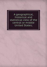 A geographical, historical and statistical view of the central or middle United States;