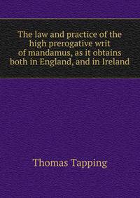 The law and practice of the high prerogative writ of mandamus, as it obtains both in England, and in Ireland