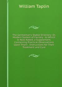 The Gentleman's Stable Directory: Or, Modern System of Farriery . to Which Is Now Added, a Supplement, Containing Practical Observations Upon Thorn . Instructions for Their Treatment and Cure