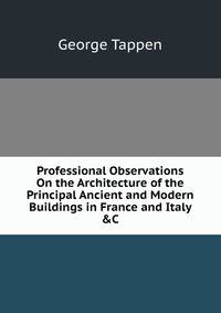 Professional Observations On the Architecture of the Principal Ancient and Modern Buildings in France and Italy &amp;C