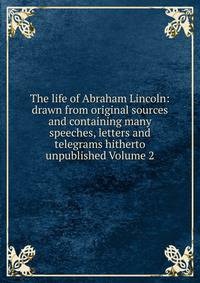 The life of Abraham Lincoln: drawn from original sources and containing many speeches, letters and telegrams hitherto unpublished Volume 2