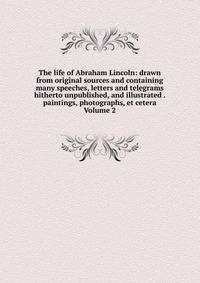 The life of Abraham Lincoln: drawn from original sources and containing many speeches, letters and telegrams hitherto unpublished, and illustrated . paintings, photographs, et cetera Volume 2