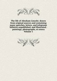 The life of Abraham Lincoln: drawn from original sources and containing many speeches, letters, and telegrams hitherto unpublished, and illustrated . paintings, photographs, et cetera Volume 1