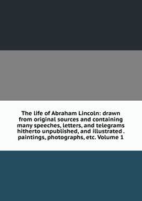 The life of Abraham Lincoln: drawn from original sources and containing many speeches, letters, and telegrams hitherto unpublished, and illustrated . paintings, photographs, etc. Volume 1