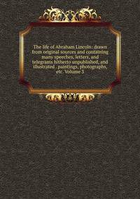 The life of Abraham Lincoln: drawn from original sources and containing many speeches, letters, and telegrams hitherto unpublished, and illustrated . paintings, photographs, etc. Volume 3