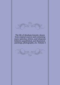 The life of Abraham Lincoln: drawn from original sources and containing many speeches, letters, and telegrams hitherto unpublished, and illustrated . paintings, photographs, etc. Volume 4