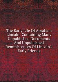 The Early Life Of Abraham Lincoln: Containing Many Unpublished Documents And Unpublished Reminiscences Of Lincoln's Early Friends