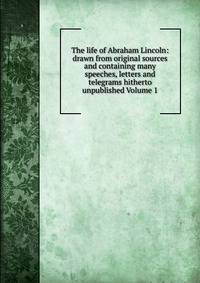 The life of Abraham Lincoln: drawn from original sources and containing many speeches, letters and telegrams hitherto unpublished Volume 1
