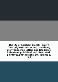 The life of Abraham Lincoln: drawn from original sources and containing many speeches, letters and telegrams hitherto unpublished, and illustrated . paintings, photographs, etc. Volume 1, pt.1