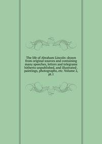 The life of Abraham Lincoln: drawn from original sources and containing many speeches, letters and telegrams hitherto unpublished, and illustrated . paintings, photographs, etc. Volume 2, pt.1