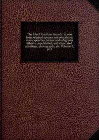 The life of Abraham Lincoln: drawn from original sources and containing many speeches, letters and telegrams hitherto unpublished, and illustrated . paintings, photographs, etc. Volume 2, pt.2