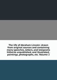 The life of Abraham Lincoln: drawn from original sources and containing many speeches, letters, and telegrams hitherto unpublished, and illustrated . paintings, photographs, etc. Volume 2