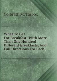 What To Get For Breakfast: With More Than One Hundred Different Breakfasts, And Full Directions For Each