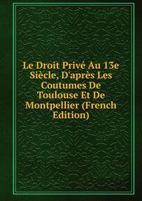 Le Droit Priv? Au 13e Si?cle, D'apr?s Les Coutumes De Toulouse Et De Montpellier (French Edition)