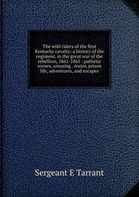 The wild riders of the first Kentucky cavalry: a history of the regiment, in the great war of the rebellion, 1861-1865 : pathetic scenes, amusing . roster, prison life, adventures, and escapes