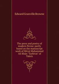 The press and poetry of modern Persia: partly based on the manuscript work of M?rz? Muhammad 'Al? Kh?n "Tarbivat" of Tabr?z