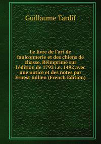 Le livre de l'art de faulconnerie et des chiens de chasse. R?imprim? sur l'?dition de 1792 i.e. 1492 avec une notice et des notes par Ernest Jullien (French Edition)