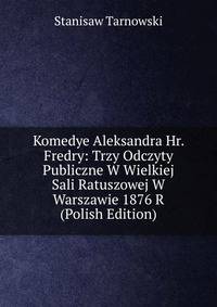 Komedye Aleksandra Hr. Fredry: Trzy Odczyty Publiczne W Wielkiej Sali Ratuszowej W Warszawie 1876 R (Polish Edition)