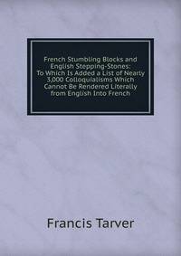 French Stumbling Blocks and English Stepping-Stones: To Which Is Added a List of Nearly 3,000 Colloquialisms Which Cannot Be Rendered Literally from English Into French
