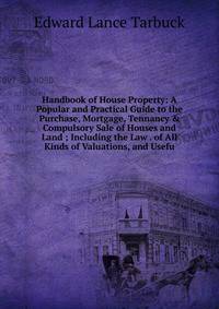 Handbook of House Property: A Popular and Practical Guide to the Purchase, Mortgage, Tennancy &amp; Compulsory Sale of Houses and Land ; Including the Law . of All Kinds of Valuations, and Usefu