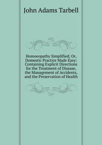 Homoeopathy Simplified; Or, Domestic Practice Made Easy: Containing Explicit Directions for the Treatment of Disease, the Management of Accidents, and the Preservation of Health