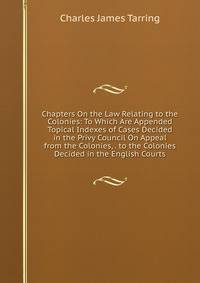 Chapters On the Law Relating to the Colonies: To Which Are Appended Topical Indexes of Cases Decided in the Privy Council On Appeal from the Colonies, . to the Colonies Decided in the English Courts