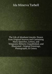 The Life of Abraham Lincoln: Drawn from Original Sources and Containing Many Speeches, Letters, and Telegrams Hitherto Unpublished, and Illustrated . Original Paintings, Photographs, Et Cetera