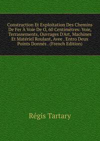 Construction Et Exploitation Des Chemins De Fer ? Voie De O, 60 Centim?tres: Voie, Terrassements, Ouvrages D'Art, Machines Et Mat?riel Roulant, Avee . Entro Deux Points Donn?s . (French Edition)