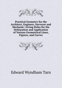 Practical Geometry for the Architect, Engineer, Surveyor and Mechanic: Giving Rules for the Delineation and Application of Various Geometrical Lines, Figures, and Curves