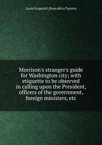 Morrison's stranger's guide for Washington city; with etiquette to be observed in calling upon the President, officers of the government, foreign ministers, etc.