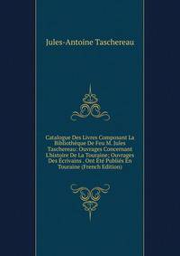 Catalogue Des Livres Composant La Biblioth?que De Feu M. Jules Taschereau: Ouvrages Concernant L'histoire De La Touraine; Ouvrages Des ?crivains . Ont ?t? Publi?s En Touraine (French Edition)