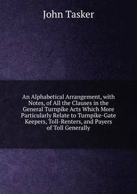 An Alphabetical Arrangement, with Notes, of All the Clauses in the General Turnpike Acts Which More Particularly Relate to Turnpike-Gate Keepers, Toll-Renters, and Payers of Toll Generally