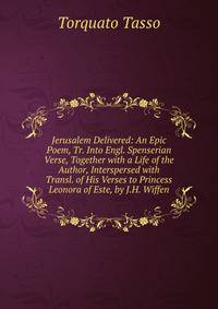Jerusalem Delivered: An Epic Poem, Tr. Into Engl. Spenserian Verse, Together with a Life of the Author, Interspersed with Transl. of His Verses to Princess Leonora of Este, by J.H. Wiffen