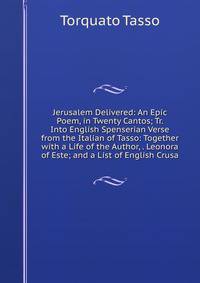 Jerusalem Delivered: An Epic Poem, in Twenty Cantos; Tr. Into English Spenserian Verse from the Italian of Tasso: Together with a Life of the Author, . Leonora of Este; and a List of English Crusa