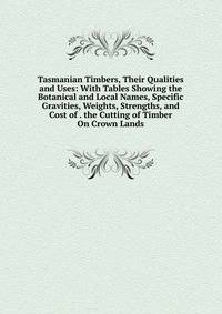Tasmanian Timbers, Their Qualities and Uses: With Tables Showing the Botanical and Local Names, Specific Gravities, Weights, Strengths, and Cost of . the Cutting of Timber On Crown Lands