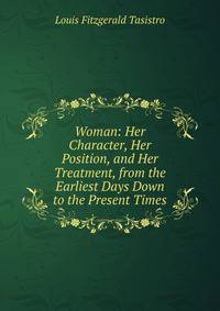 Woman: Her Character, Her Position, and Her Treatment, from the Earliest Days Down to the Present Times