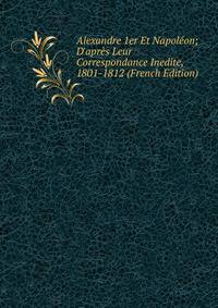 Alexandre 1er Et Napol?on; D'apr?s Leur Correspondance Inedite, 1801-1812 (French Edition)