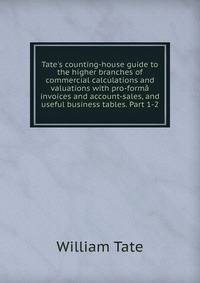 Tate's counting-house guide to the higher branches of commercial calculations and valuations with pro-form? invoices and account-sales, and useful business tables. Part 1-2