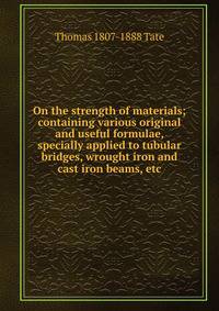 On the strength of materials; containing various original and useful formulae, specially applied to tubular bridges, wrought iron and cast iron beams, etc