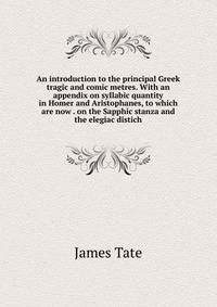 An introduction to the principal Greek tragic and comic metres. With an appendix on syllabic quantity in Homer and Aristophanes, to which are now . on the Sapphic stanza and the elegiac distich