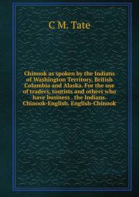 Chinook as spoken by the Indians of Washington Territory, British Columbia and Alaska. For the use of traders, tourists and others who have business . the Indians. Chinook-English. English-Chinook