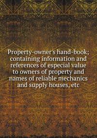Property-owner's hand-book; containing information and references of especial value to owners of property and names of reliable mechanics and supply houses, etc