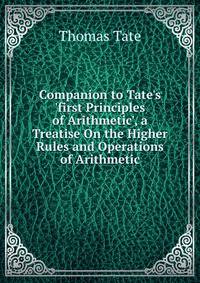 Companion to Tate's 'first Principles of Arithmetic', a Treatise On the Higher Rules and Operations of Arithmetic