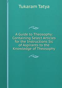 A Guide to Theosophy: Containing Select Articles for the Instructions Sic of Aspirants to the Knowledge of Theosophy