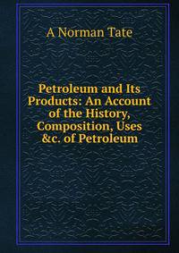 Petroleum and Its Products: An Account of the History, Composition, Uses &amp;c. of Petroleum