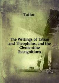 The Writings of Tatian and Theophilus, and the Clementine Recognitions