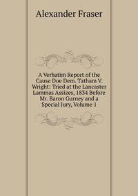 A Verbatim Report of the Cause Doe Dem. Tatham V. Wright: Tried at the Lancaster Lammas Assizes, 1834 Before Mr. Baron Gurney and a Special Jury, Volume 1