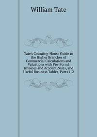 Tate's Counting-House Guide to the Higher Branches of Commercial Calculations and Valuations with Pro-Form? Invoices and Account-Sales, and Useful Business Tables, Parts 1-2