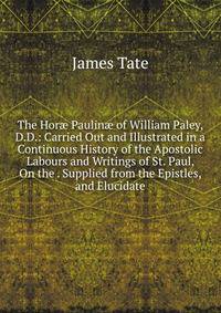 The Hor? Paulin? of William Paley, D.D.: Carried Out and Illustrated in a Continuous History of the Apostolic Labours and Writings of St. Paul, On the . Supplied from the Epistles, and Elucidate